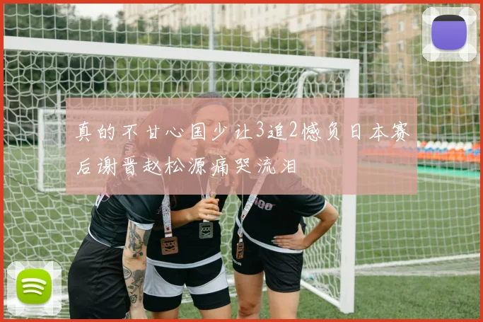真的不甘心国少让3追2憾负日本赛后谢晋赵松源痛哭流泪