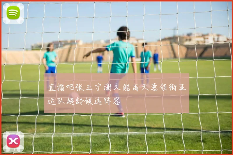 直播吧张玉宁谢文能高天意领衔亚运队超龄候选阵容