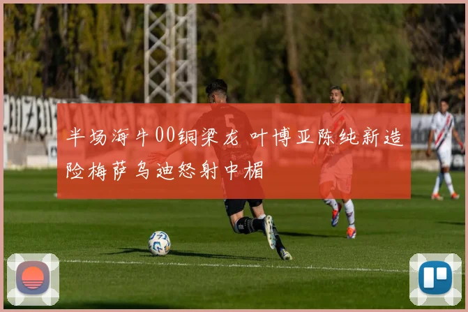 半场海牛00铜梁龙 叶博亚陈纯新造险梅萨乌迪怒射中楣